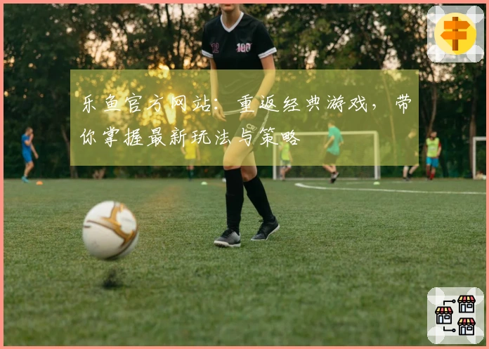 乐鱼官方网站：重返经典游戏，带你掌握最新玩法与策略