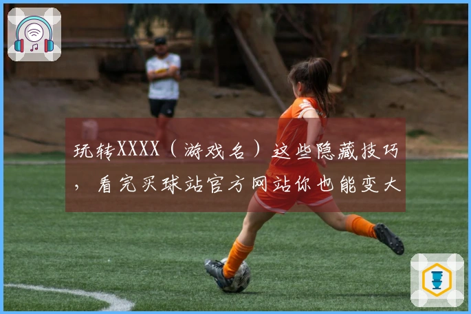 玩转XXXX（游戏名）这些隐藏技巧，看完买球站官方网站你也能变大神！