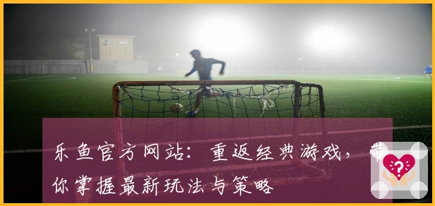 乐鱼官方网站：重返经典游戏，带你掌握最新玩法与策略
