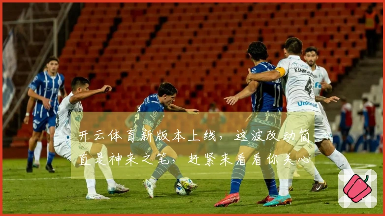 开云体育新版本上线，这波改动简直是神来之笔，赶紧来看看你关心的内容有没有变！