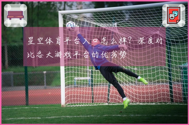 星空体育平台入口怎么样？深度对比各大游戏平台的优劣势